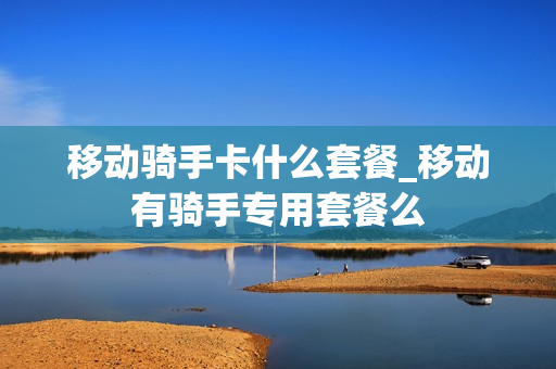移动骑手卡什么套餐_移动有骑手专用套餐么