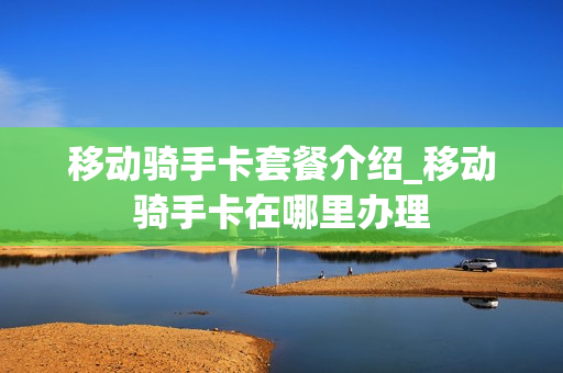 移动骑手卡套餐介绍_移动骑手卡在哪里办理