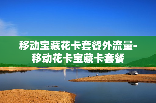 移动宝藏花卡套餐外流量-移动花卡宝藏卡套餐