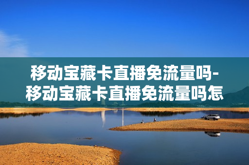 移动宝藏卡直播免流量吗-移动宝藏卡直播免流量吗怎么收费