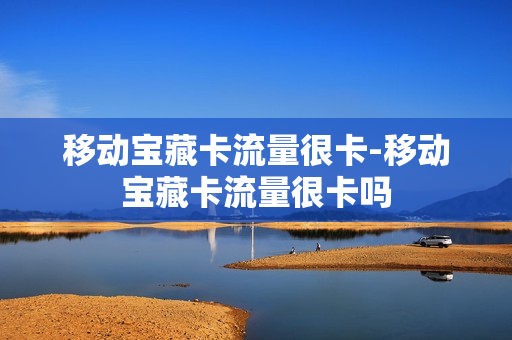 移动宝藏卡流量很卡-移动宝藏卡流量很卡吗