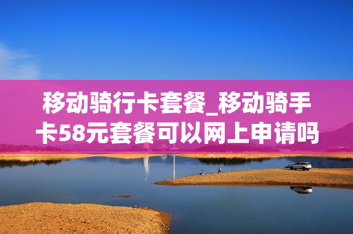 移动骑行卡套餐_移动骑手卡58元套餐可以网上申请吗