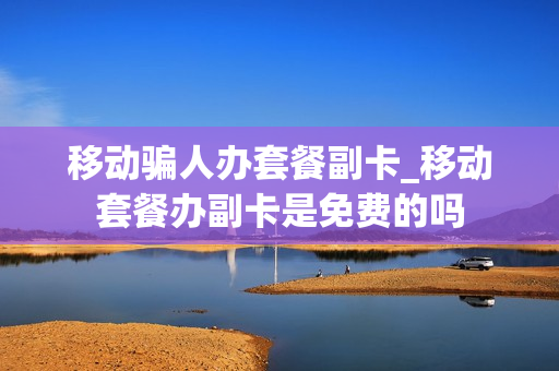 移动骗人办套餐副卡_移动套餐办副卡是免费的吗