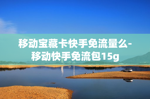 移动宝藏卡快手免流量么-移动快手免流包15g