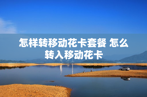 怎样转移动花卡套餐 怎么转入移动花卡