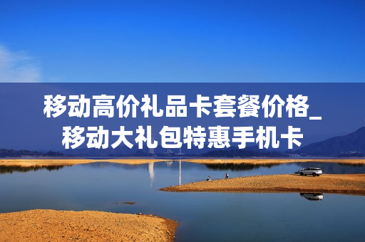 移动高价礼品卡套餐价格_移动大礼包特惠手机卡