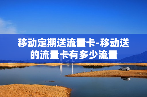 移动定期送流量卡-移动送的流量卡有多少流量