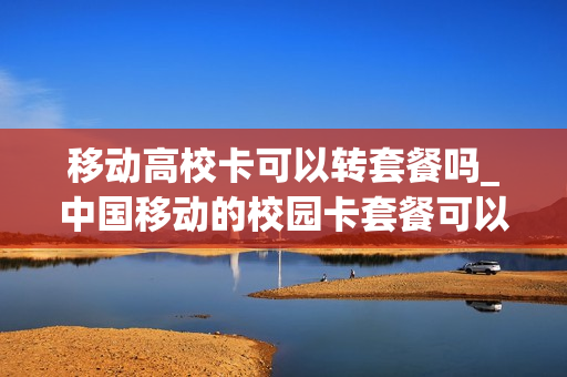 移动高校卡可以转套餐吗_中国移动的校园卡套餐可以换吗