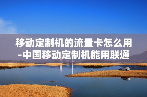 移动定制机的流量卡怎么用-中国移动定制机能用联通卡吗