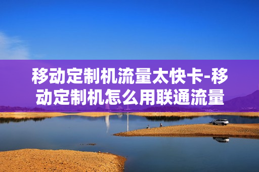 移动定制机流量太快卡-移动定制机怎么用联通流量