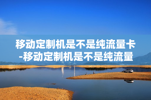 移动定制机是不是纯流量卡-移动定制机是不是纯流量卡才能用