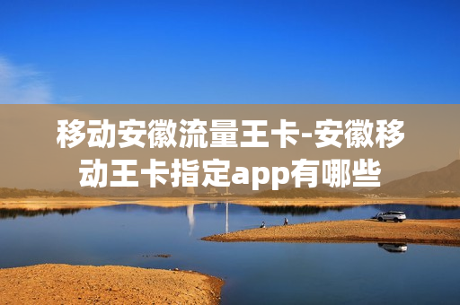 移动安徽流量王卡-安徽移动王卡指定app有哪些