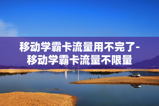 移动学霸卡流量用不完了-移动学霸卡流量不限量