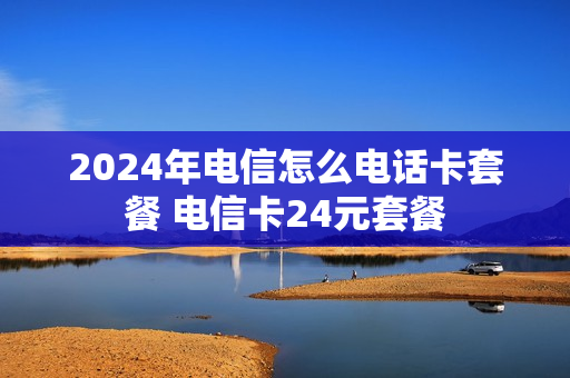 2024年电信怎么电话卡套餐 电信卡24元套餐