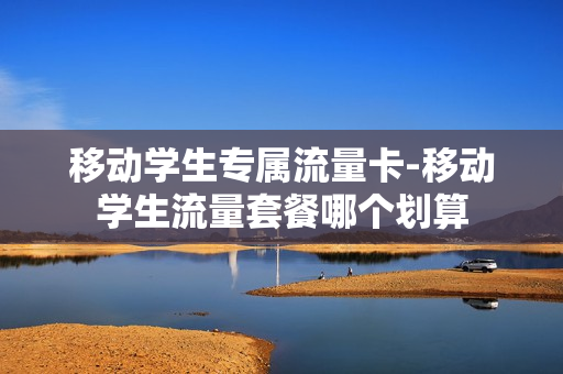 移动学生专属流量卡-移动学生流量套餐哪个划算