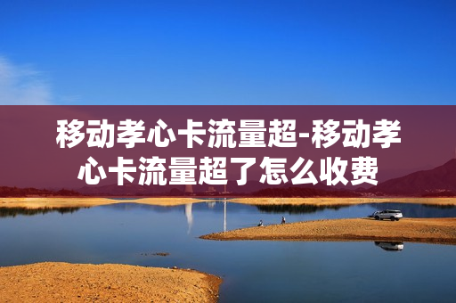 移动孝心卡流量超-移动孝心卡流量超了怎么收费