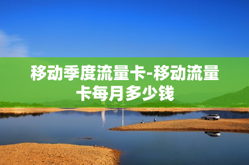 移动季度流量卡-移动流量卡每月多少钱