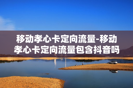 移动孝心卡定向流量-移动孝心卡定向流量包含抖音吗