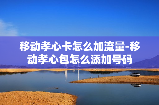移动孝心卡怎么加流量-移动孝心包怎么添加号码