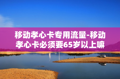 移动孝心卡专用流量-移动孝心卡必须要65岁以上嘛