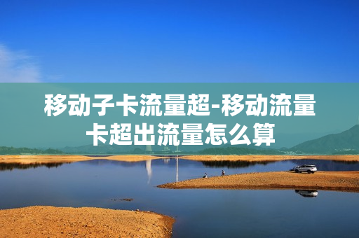 移动子卡流量超-移动流量卡超出流量怎么算