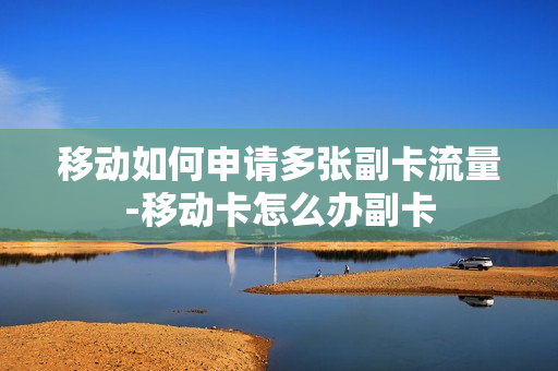 移动如何申请多张副卡流量-移动卡怎么办副卡