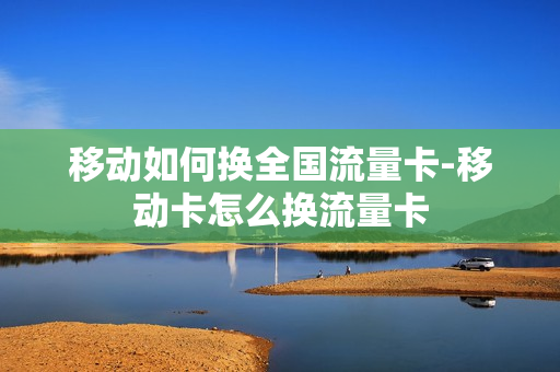 移动如何换全国流量卡-移动卡怎么换流量卡