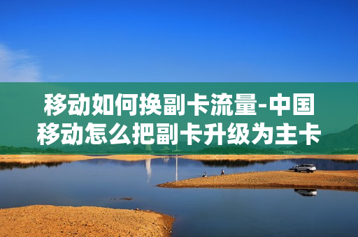移动如何换副卡流量-中国移动怎么把副卡升级为主卡