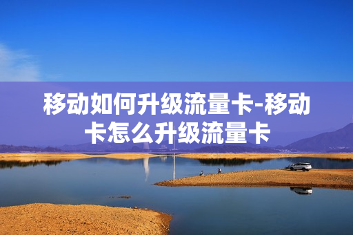 移动如何升级流量卡-移动卡怎么升级流量卡