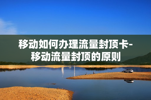 移动如何办理流量封顶卡-移动流量封顶的原则
