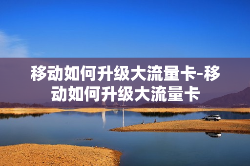 移动如何升级大流量卡-移动如何升级大流量卡