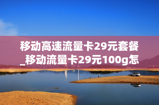 移动高速流量卡29元套餐_移动流量卡29元100g怎么样