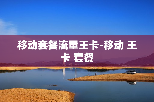 移动套餐流量王卡-移动 王卡 套餐