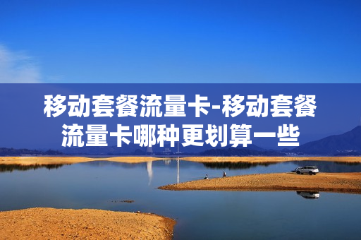 移动套餐流量卡-移动套餐流量卡哪种更划算一些