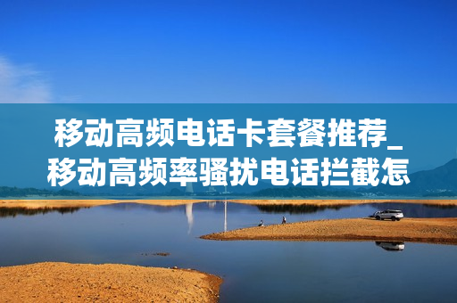 移动高频电话卡套餐推荐_移动高频率骚扰电话拦截怎么关闭