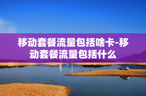 移动套餐流量包括啥卡-移动套餐流量包括什么