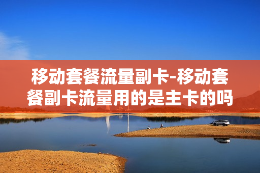 移动套餐流量副卡-移动套餐副卡流量用的是主卡的吗