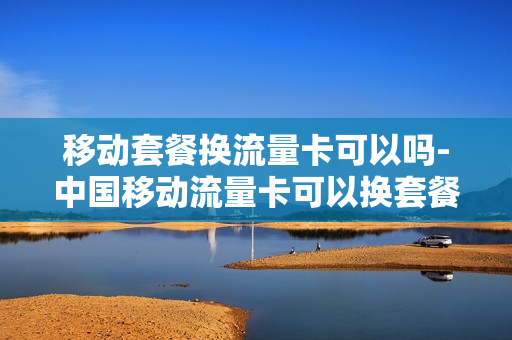 移动套餐换流量卡可以吗-中国移动流量卡可以换套餐吗