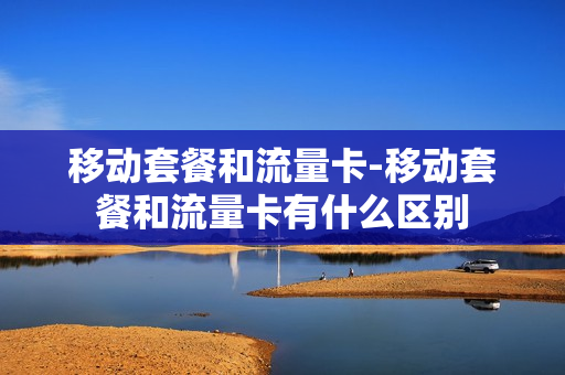移动套餐和流量卡-移动套餐和流量卡有什么区别