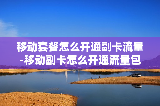 移动套餐怎么开通副卡流量-移动副卡怎么开通流量包