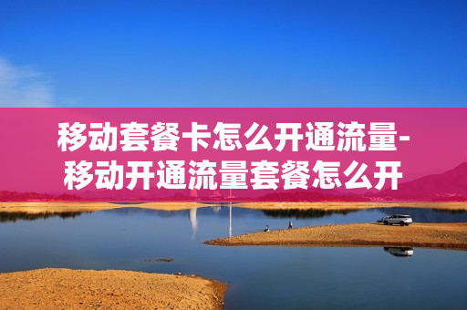 移动套餐卡怎么开通流量-移动开通流量套餐怎么开