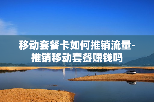 移动套餐卡如何推销流量-推销移动套餐赚钱吗