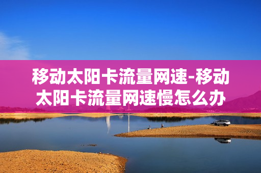 移动太阳卡流量网速-移动太阳卡流量网速慢怎么办
