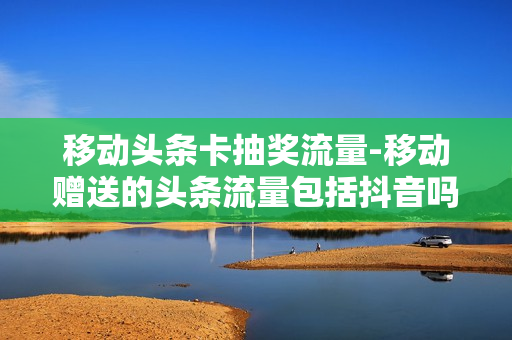 移动头条卡抽奖流量-移动赠送的头条流量包括抖音吗