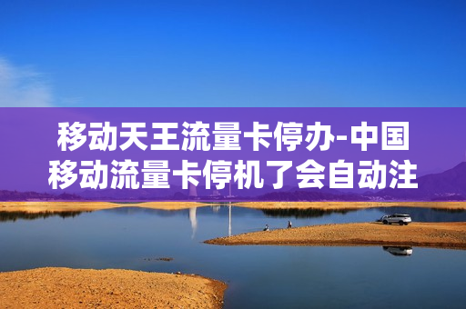 移动天王流量卡停办-中国移动流量卡停机了会自动注销吗