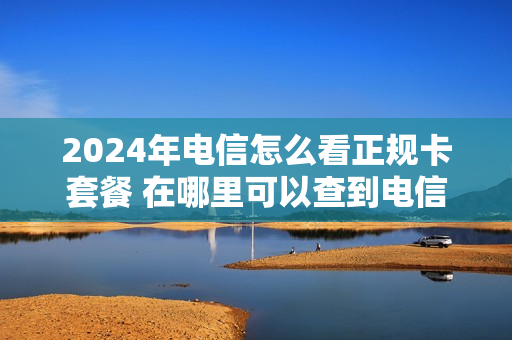 2024年电信怎么看正规卡套餐 在哪里可以查到电信的最新手机套餐