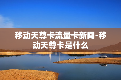 移动天尊卡流量卡新闻-移动天尊卡是什么