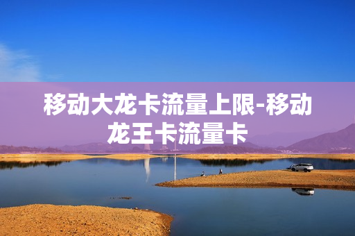 移动大龙卡流量上限-移动龙王卡流量卡