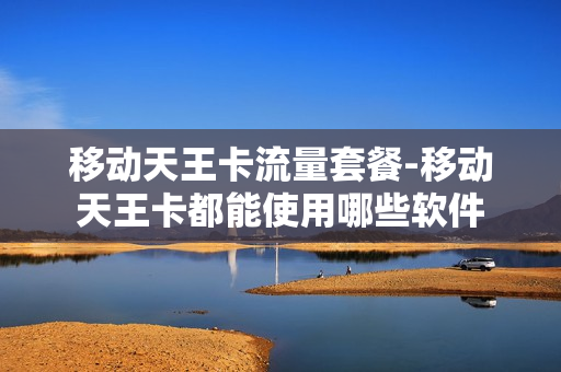 移动天王卡流量套餐-移动天王卡都能使用哪些软件