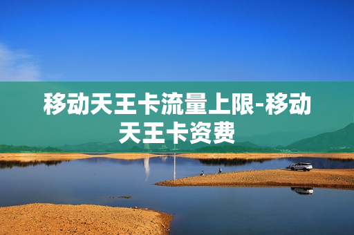 移动天王卡流量上限-移动天王卡资费